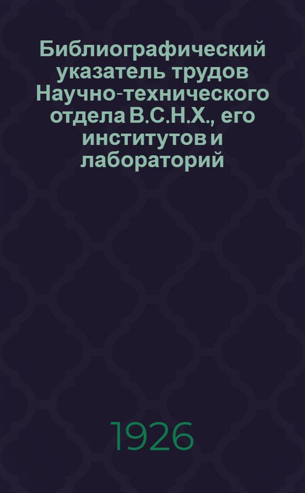 Библиографический указатель трудов Научно-технического отдела В.С.Н.Х., его институтов и лабораторий. [1] : N 1-150, май 1923-май 1926
