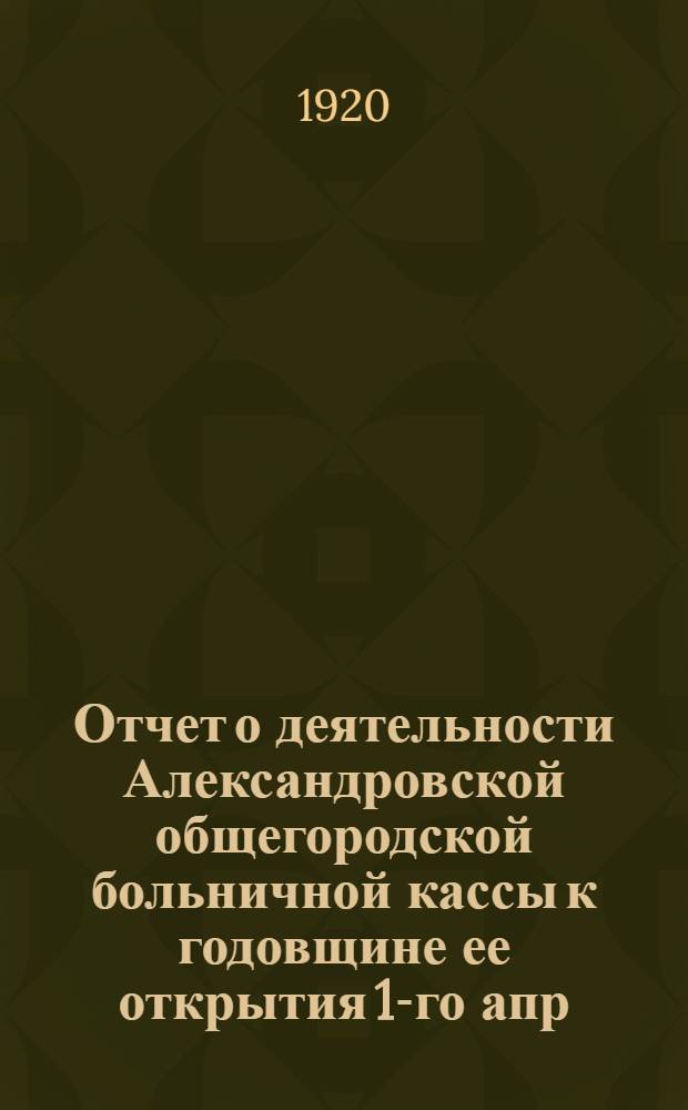 Отчет о деятельности Александровской общегородской больничной кассы к годовщине ее открытия 1-го апр. 1920 г...