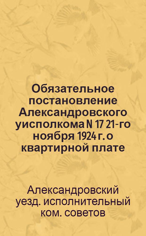 Обязательное постановление Александровского уисполкома N 17 21-го ноября 1924 г. о квартирной плате; Инструкция по управлению муниципализированными и национализированными домами в городе Александрове: Утв. 21 нояб. 1924 г.