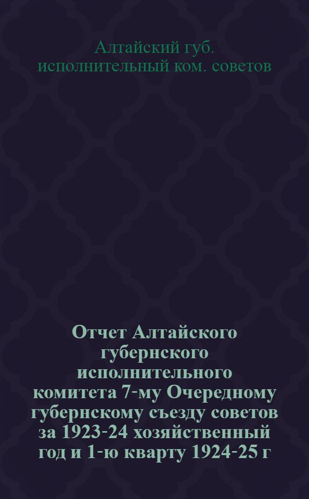 Отчет Алтайского губернского исполнительного комитета 7-му Очередному губернскому съезду советов за 1923-24 хозяйственный год и 1-ю кварту 1924-25 г.
