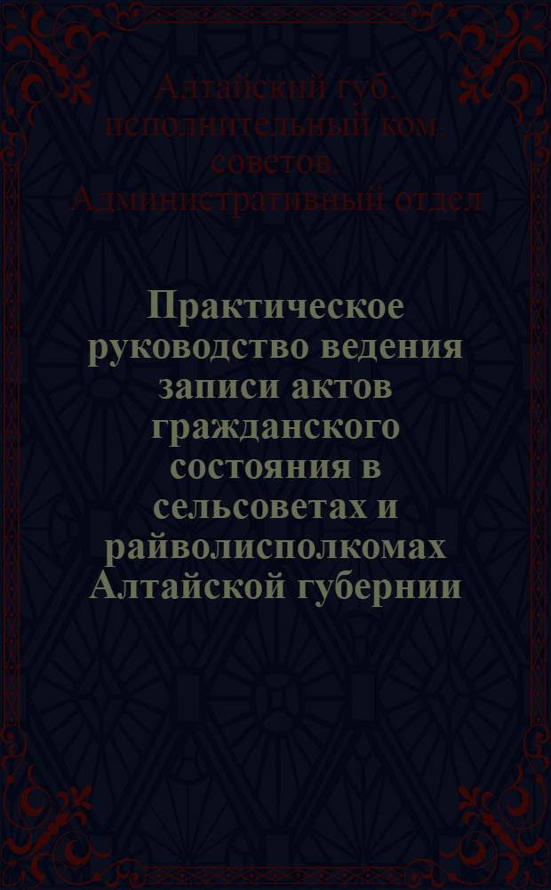 Практическое руководство ведения записи актов гражданского состояния в сельсоветах и райволисполкомах Алтайской губернии : Утв. Президиумом Алтгубисполкома 23 сент. 1924 г. за N 46 ? 21
