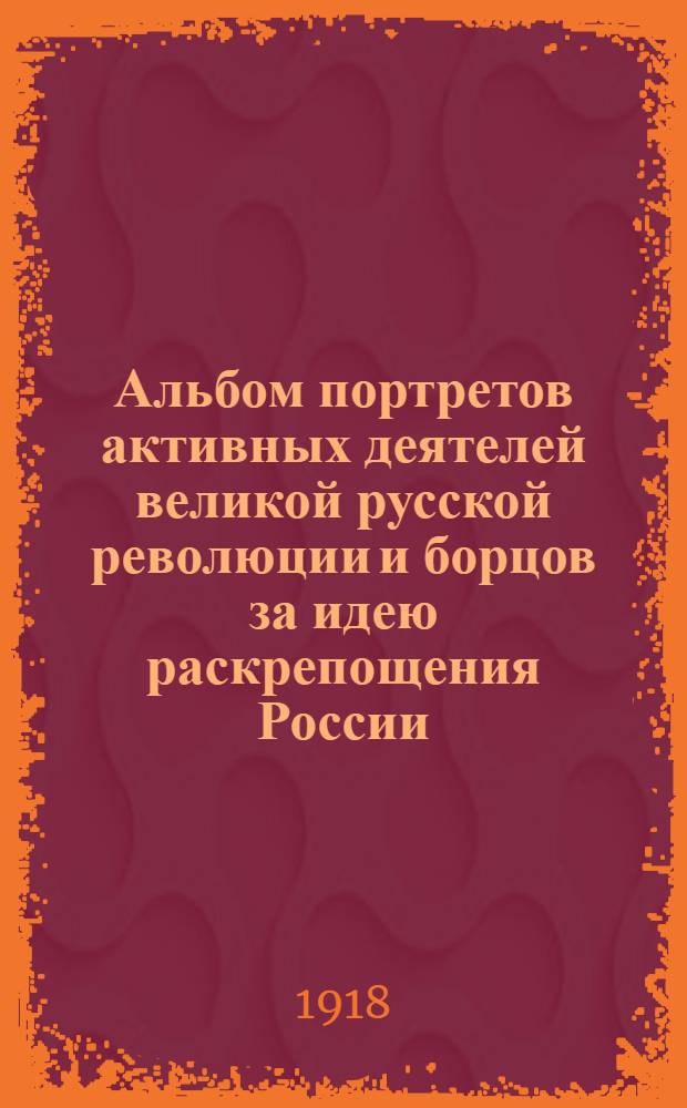 Альбом портретов активных деятелей великой русской революции [и борцов за идею раскрепощения России