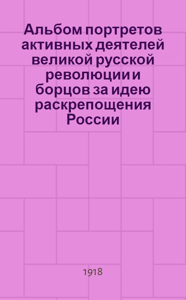Альбом портретов активных деятелей великой русской революции и борцов за идею раскрепощения России. Февр.-март 1917 г. : С крат. биогр