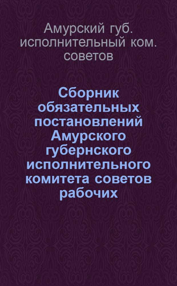 Сборник обязательных постановлений Амурского губернского исполнительного комитета советов рабочих, крестьянских и красноармейских депутатов : На 1925-1926 г