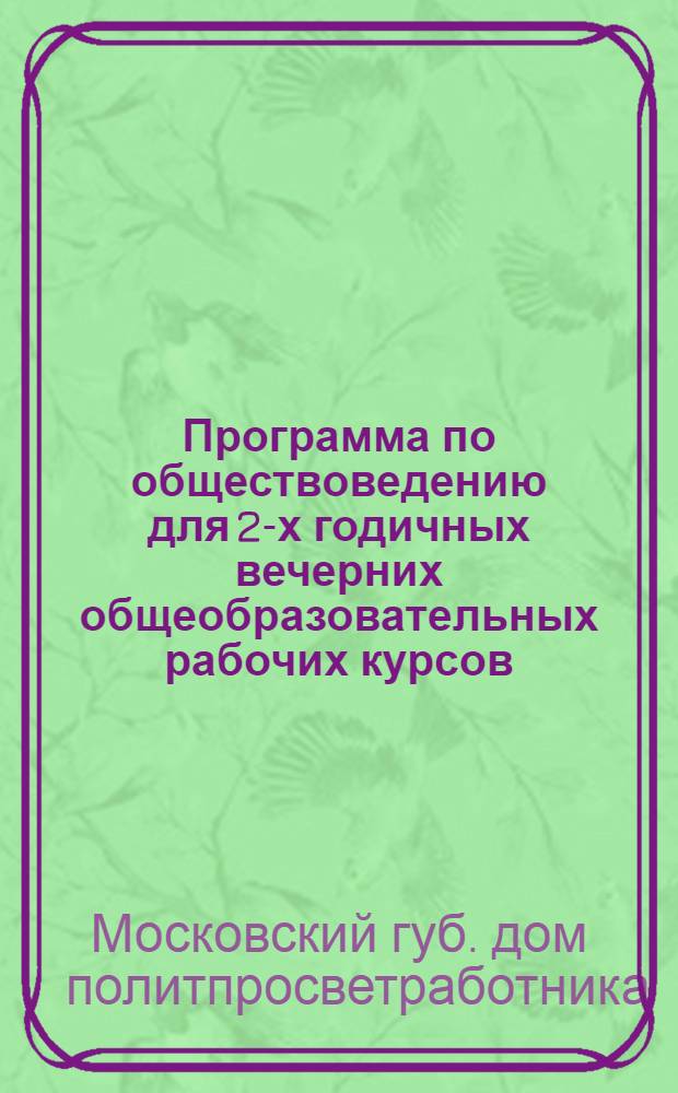 Программа по обществоведению для 2-х годичных вечерних общеобразовательных рабочих курсов... : Разраб. Каб. общеобразов. работы Моск. губ. дома политпросветработника