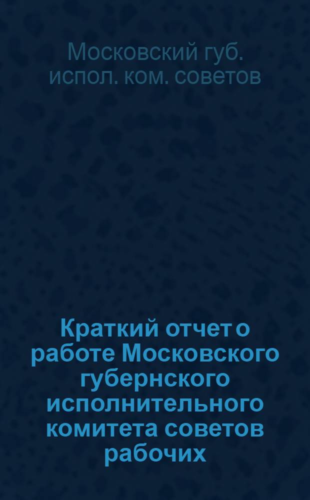 Краткий отчет о работе Московского губернского исполнительного комитета советов рабочих, крестьянских и красноармейских депутатов с 1 октября 1925 г. по 1 октября 1926 г.