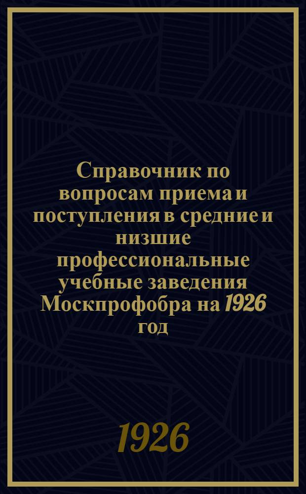 Справочник по вопросам приема и поступления в средние и низшие профессиональные учебные заведения Москпрофобра на 1926 год : (Правила приема, программы, списки учеб. заведений и др.)