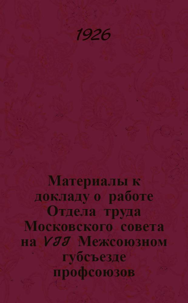 Материалы к докладу о работе Отдела труда Московского совета [на VII Межсоюзном губсъезде профсоюзов] : Делегатам VII Межсоюз. губ. съезда профсоюзов