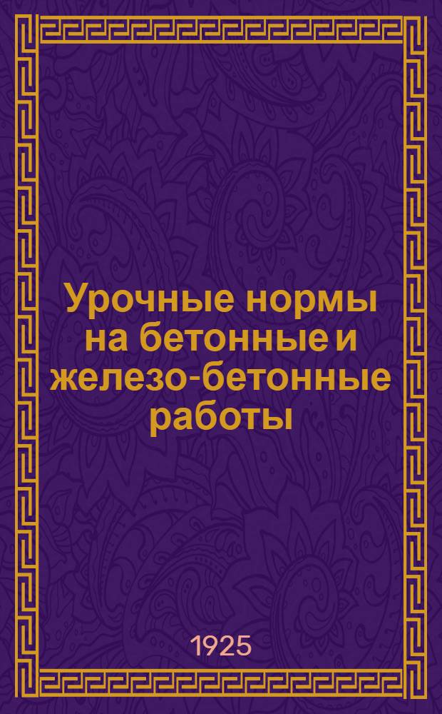 Урочные нормы на бетонные и железо-бетонные работы : Нормы исчислены на 8-ми час. раб. день : Введ. в действие с 15 мая 1925 г