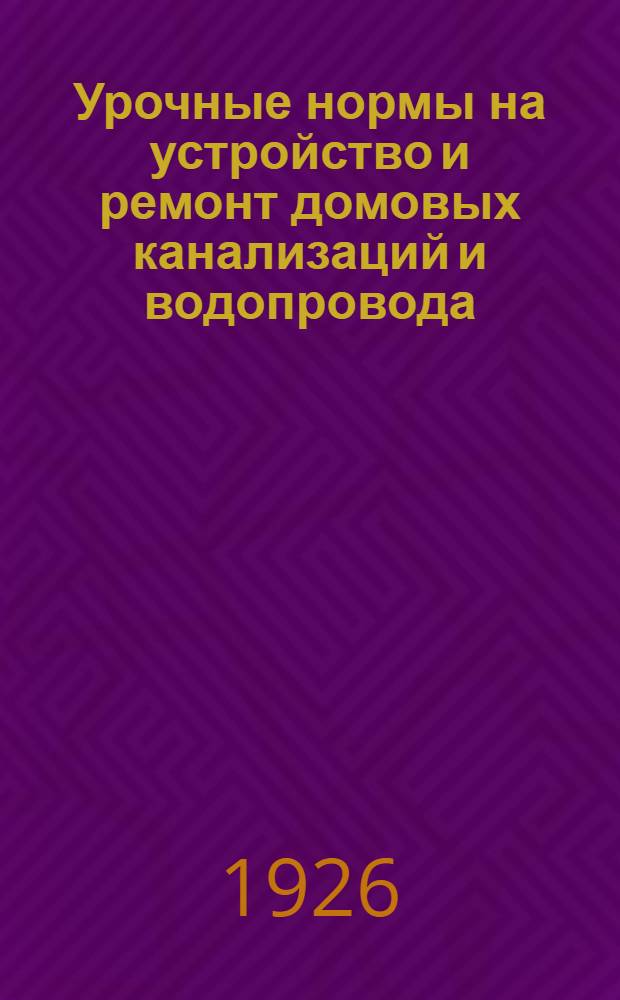 Урочные нормы на устройство и ремонт домовых канализаций и водопровода : Нормы исчислены на 8-ми час. раб. день : Введ. с 1 мая 1926 г