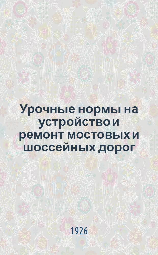 Урочные нормы на устройство и ремонт мостовых и шоссейных дорог : Нормы исчислены на 8-ми час. раб. день : Введ. с 1 окт. 1926 г