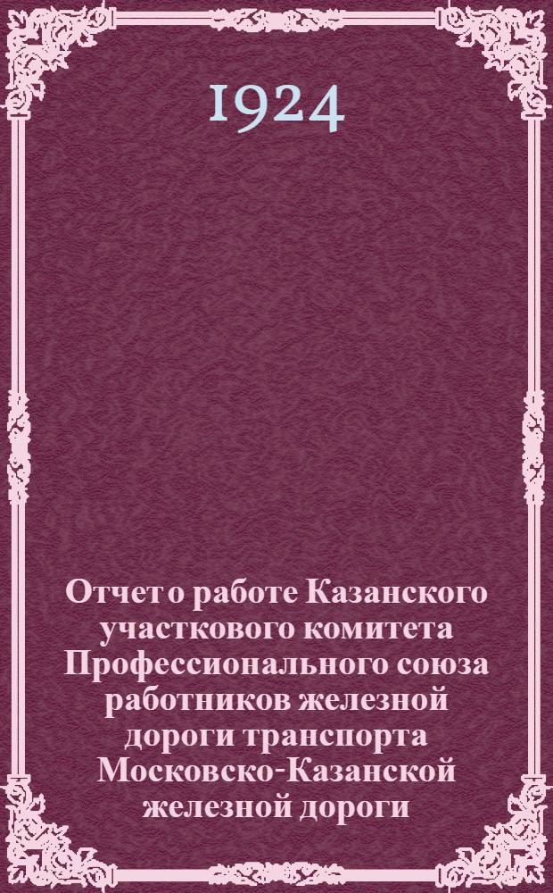 Отчет о работе Казанского участкового комитета Профессионального союза работников железной дороги транспорта Московско-Казанской железной дороги ... : К IX Участ. делегат. съезду Каз. участка