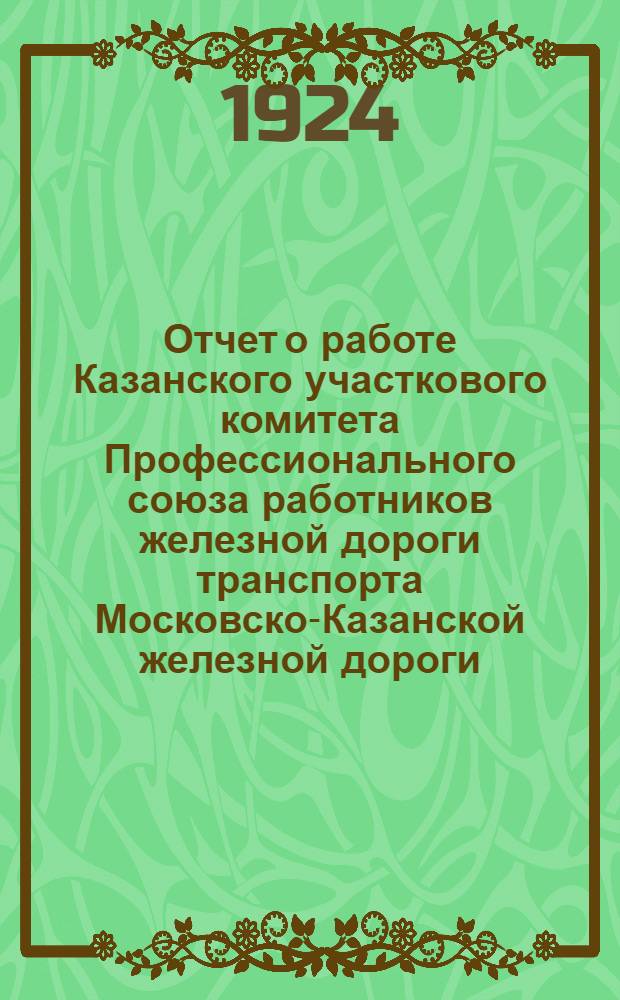 Отчет о работе Казанского участкового комитета Профессионального союза работников железной дороги транспорта Московско-Казанской железной дороги .. : [К IX Участ. делегат. съезду Каз. участка]. ... за 1923 год