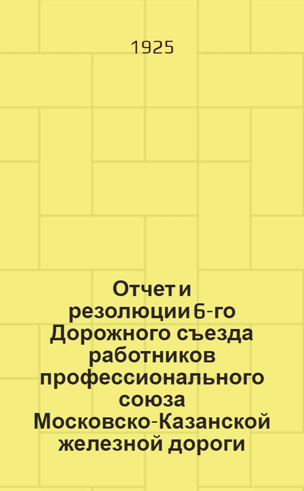 Отчет и резолюции 6-го Дорожного съезда работников профессионального союза Московско-Казанской железной дороги : (10-16 апр. 1925 г.)