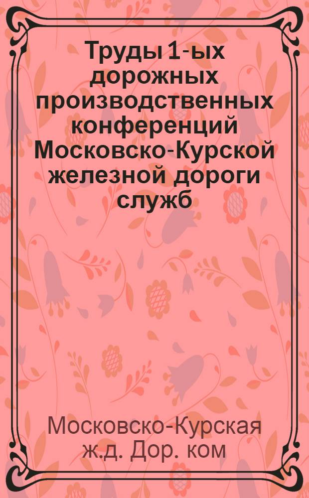 Труды 1-ых дорожных производственных конференций Московско-Курской железной дороги служб: эксплуатации, пути, связи, тяги и материальной 19 ноября-11 декабря 1925 г.