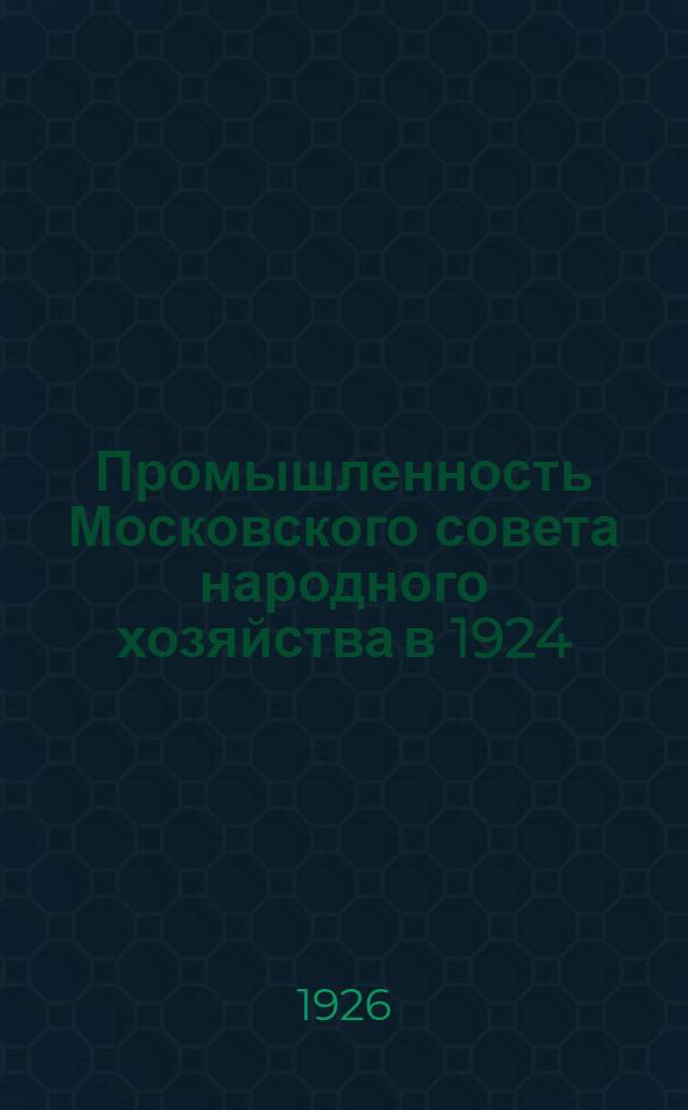 Промышленность Московского совета народного хозяйства в 1924/25 году и в 1-м квартале 1925/26 года : Обзор : (К VII Моск. губ. съезду проф. союзов)