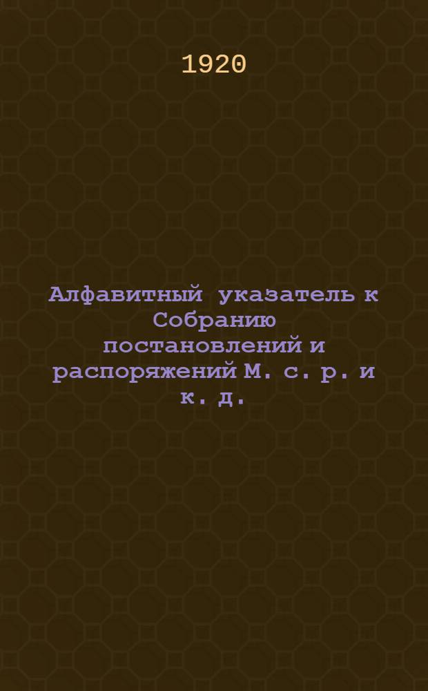 Алфавитный указатель к Собранию постановлений и распоряжений М. с. р. и к. д. : (За время от 1 мая 1918 г. по 31 июля 1919 г