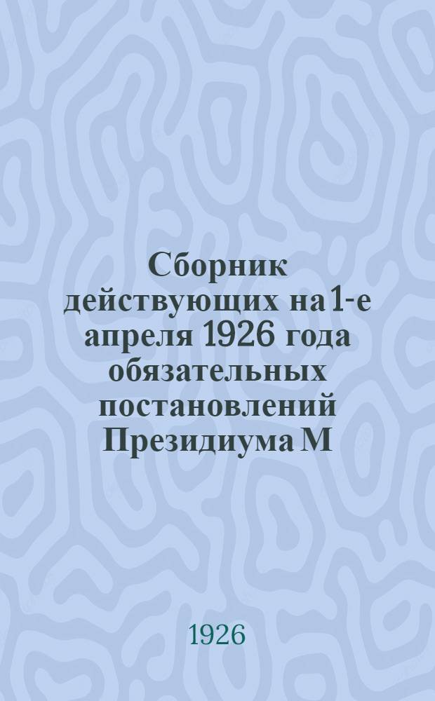 Сборник действующих на 1-е апреля 1926 года обязательных постановлений Президиума М.С.Р.К. и К.Д. по вопросам благоустройства, публичного порядка и общественной безопасности, здравоохранения, санитарных мероприятий, регулирования торговли и промыслов и о мерах пожарной безопасности : С прил. обяз. постановлений, изд. за время с 1 апр. по 15 мая 1926 г. и опублик. во время печатания сборника