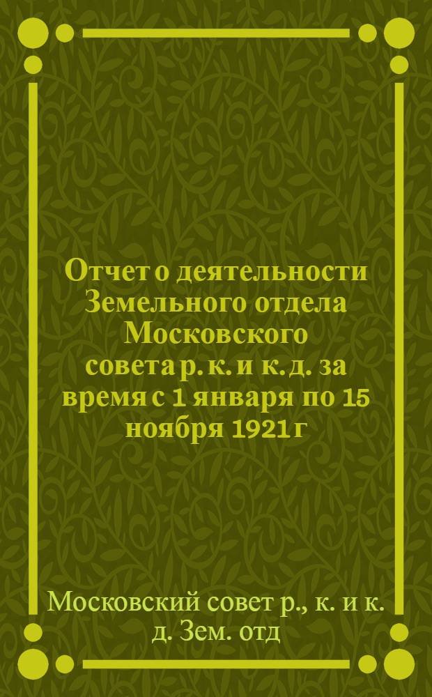 Отчет о деятельности Земельного отдела Московского совета р. к. и к. д. за время с 1 января по 15 ноября 1921 г.