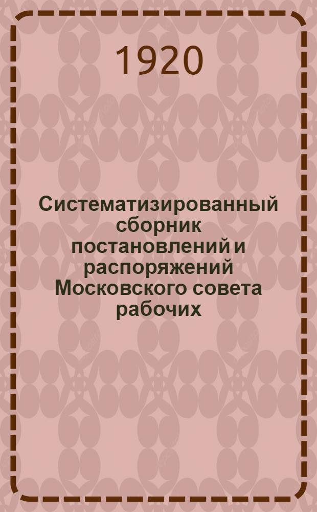 Систематизированный сборник постановлений и распоряжений Московского совета рабочих, крестьянских и красноармейских депутатов, с 11 июня по 15 ноября 1920 г.