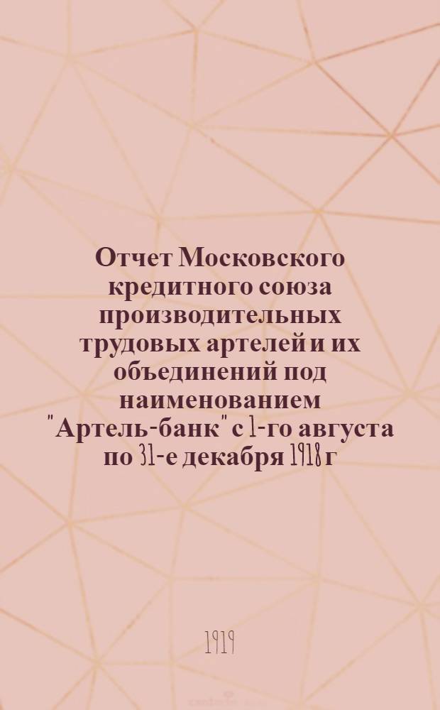 Отчет Московского кредитного союза производительных трудовых артелей и их объединений под наименованием "Артель-банк" с 1-го августа по 31-е декабря 1918 г.
