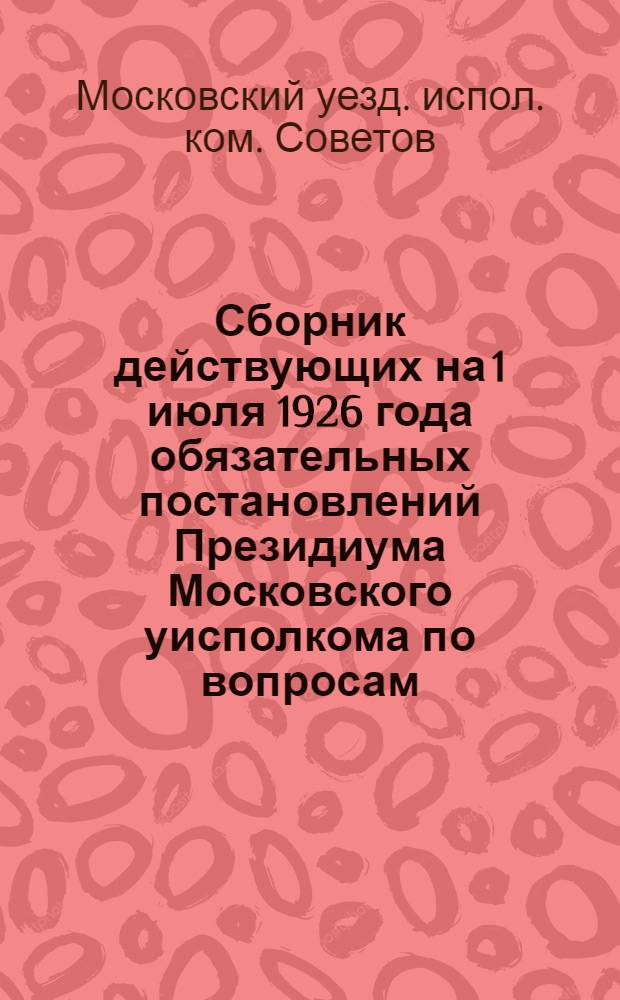 Сборник действующих на 1 июля 1926 года обязательных постановлений Президиума Московского уисполкома по вопросам: благоустройства, публичного порядка и общественной безопасности, здравоохранения, ветеринарно-санитарных мероприятий и торговли