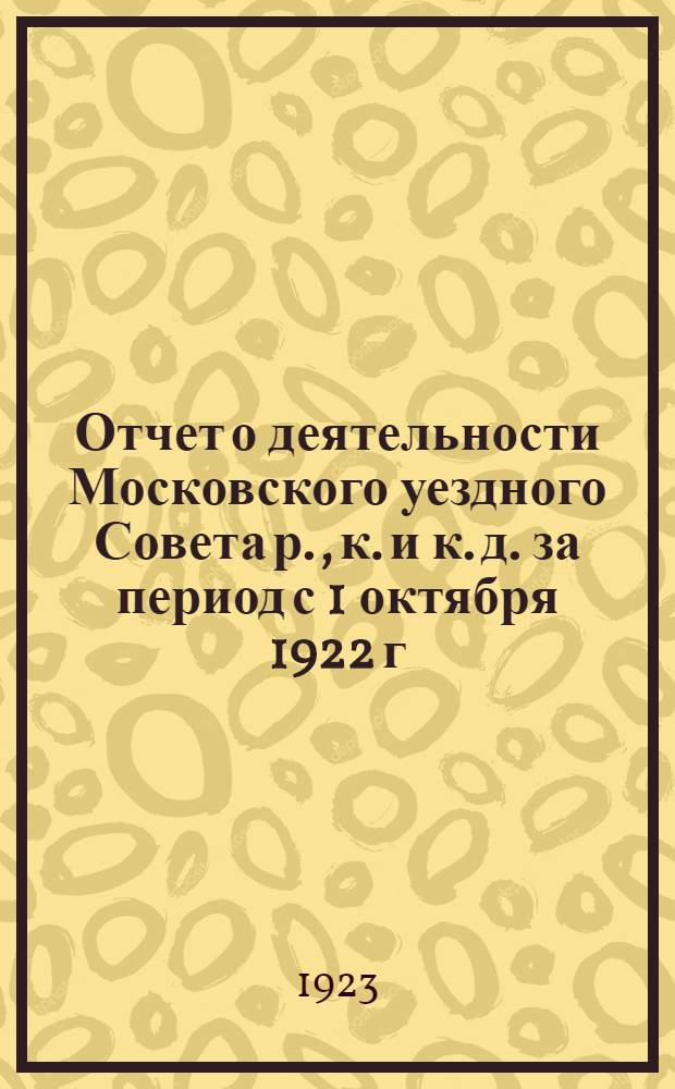 Отчет о деятельности Московского уездного Совета р., к. и к. д. за период с 1 октября 1922 г. по 1 октября 1923 года