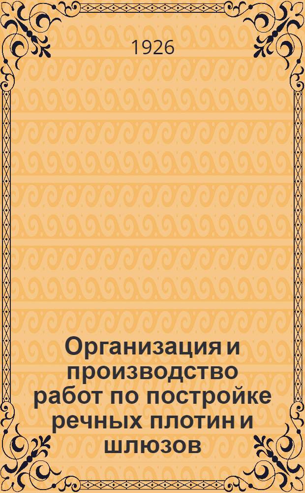 Организация и производство работ по постройке речных плотин и шлюзов : С 19 рис. в тексте