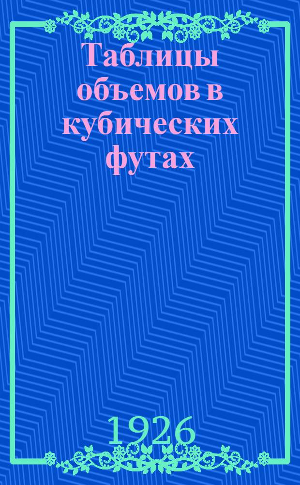 Таблицы объемов в кубических футах: бревен, пластин, досок, теса, шелевки, вагонной обшивки, вагонных, мостовых и переводных брусьев, щитовой планки, дубовой клепки, березовых пучинных и шпальных досок