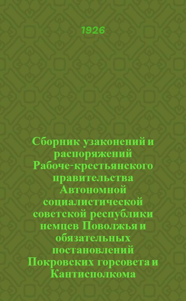 Сборник узаконений и распоряжений Рабоче-крестьянского правительства Автономной социалистической советской республики немцев Поволжья и обязательных постановлений Покровских горсовета и Кантисполкома, действующих к 1-му августа 1926 года