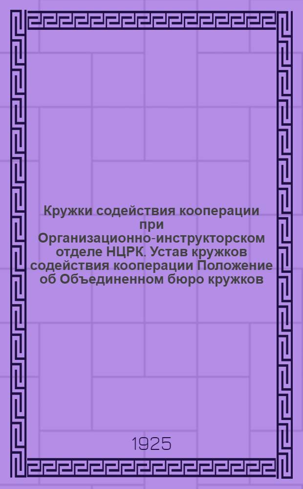 Кружки содействия кооперации при Организационно-инструкторском отделе НЦРК. Устав кружков содействия кооперации Положение об Объединенном бюро кружков : Обращение к парт., профес. и кооп. организациям : Утв... 6 марта 1925 г.