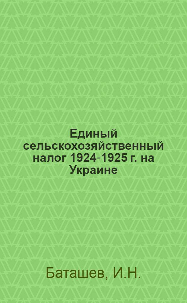 Единый сельскохозяйственный налог 1924-1925 г. на Украине : Законоположения, инструкции, правила по примему ! налога и практика применения их, циркуляры и разъяснения Наркомфина, с прил. предмет. указ. схемат. табл. движения жалоб и ходатайств
