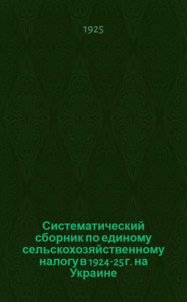 Систематический сборник по единому сельскохозяйственному налогу в 1924-25 г. на Украине : Позднейшие постановления ВУЦИКа и СНК УССР, а также распоряжения, инструкции, изменения и доп., изд. Наркомфином УССР, в области проведения сбора с.-х. налога в 1924-1925 по Украине с коментариями ! и прил. предмет. указ