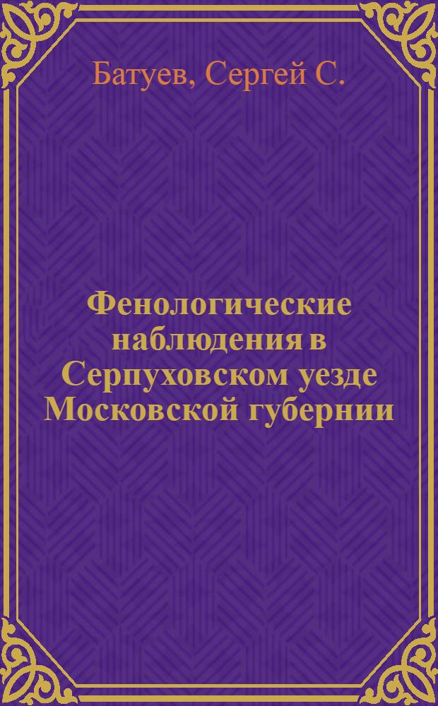 Фенологические наблюдения в Серпуховском уезде Московской губернии : Опыт уезд. фенологии и рук. по ведению наблюдений
