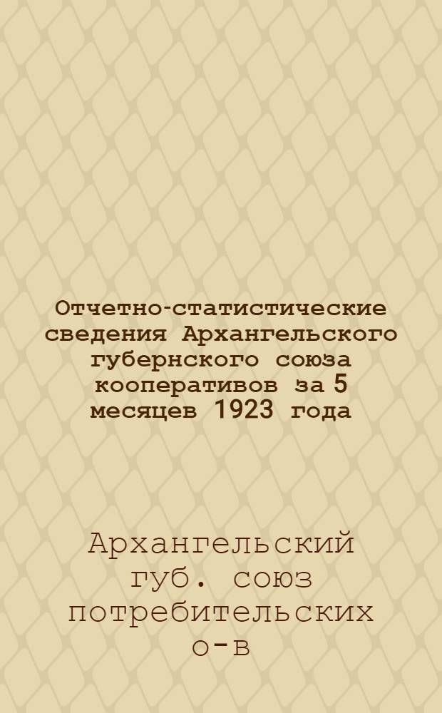 Отчетно-статистические сведения Архангельского губернского союза кооперативов за 5 месяцев 1923 года : (10-й операц.)