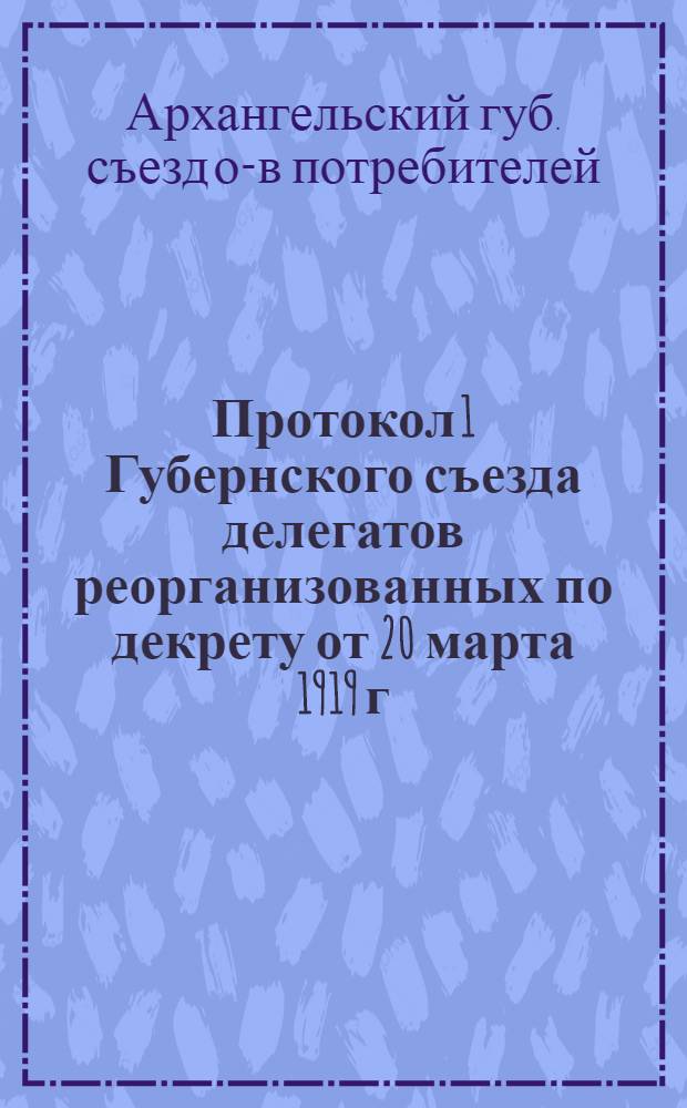 Протокол 1 Губернского съезда делегатов реорганизованных по декрету от 20 марта 1919 г. обществ потребителей Архангельской губернии : 15-23 сент. 1920 г