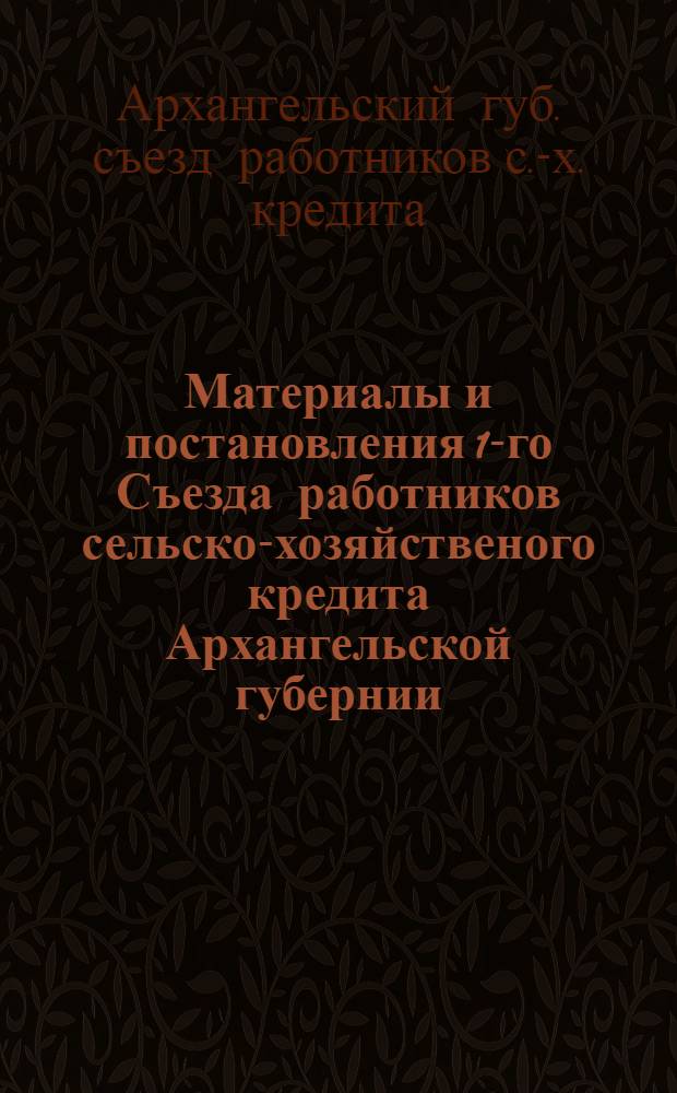 Материалы и постановления 1-го Съезда работников сельско-хозяйственого кредита Архангельской губернии, 25-30 августа 1926 г.