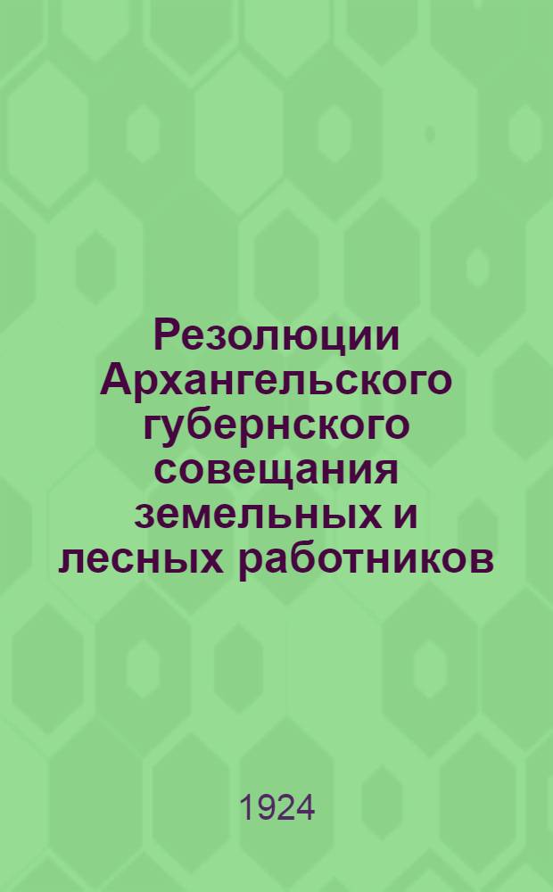 Резолюции Архангельского губернского совещания земельных и лесных работников : 28 мая - 2 июня 1924 г