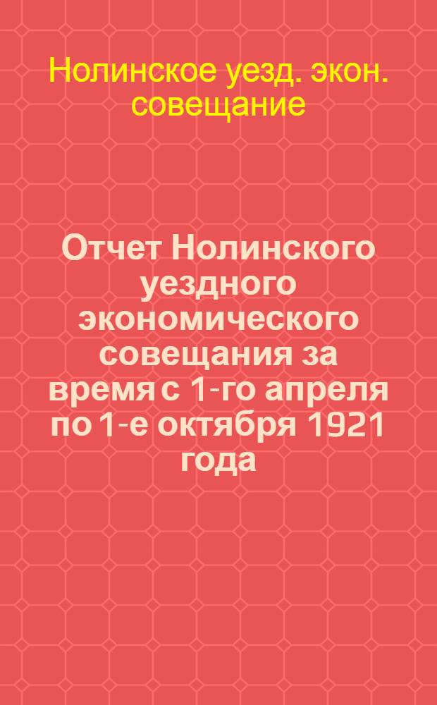 Отчет Нолинского уездного экономического совещания за время с 1-го апреля по 1-е октября 1921 года, составленный согласно постановления В.Ц.И.К., опубликованного в Сборнике узаконений и распоряжений Рабоче-крестьянского правительства за № 44