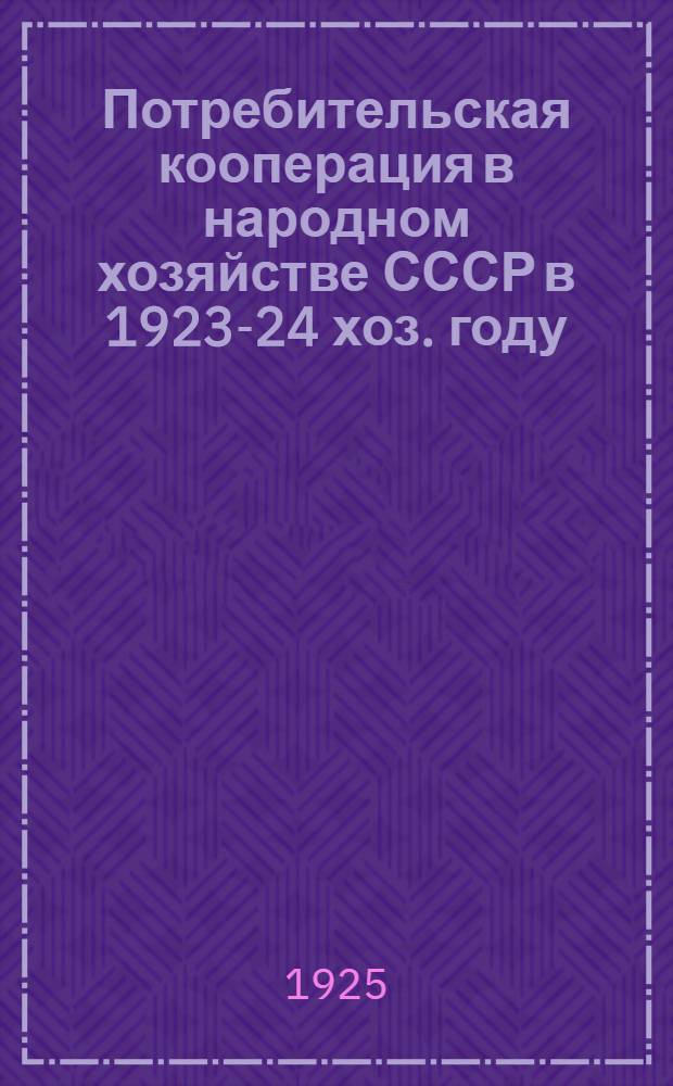 Потребительская кооперация в народном хозяйстве СССР в 1923-24 хоз. году : Стат.-экон. обзор : Ч.1. Низовая и союзная система потребкооперации в 1923-24 х. г. : Ч.2. Центросоюз в 1923-24 х.г