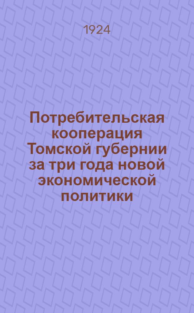 Потребительская кооперация Томской губернии за три года новой экономической политики : (1-е июня 1921 г. - 1-е июня 1924 г.) : Обзор работы