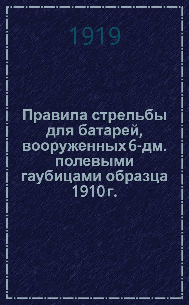 Правила стрельбы для батарей, вооруженных 6-дм. полевыми гаубицами образца 1910 г. : Проект : Печат. по распоряж. Гл. арт. упр. : Перепеч. с изд. 1914 г