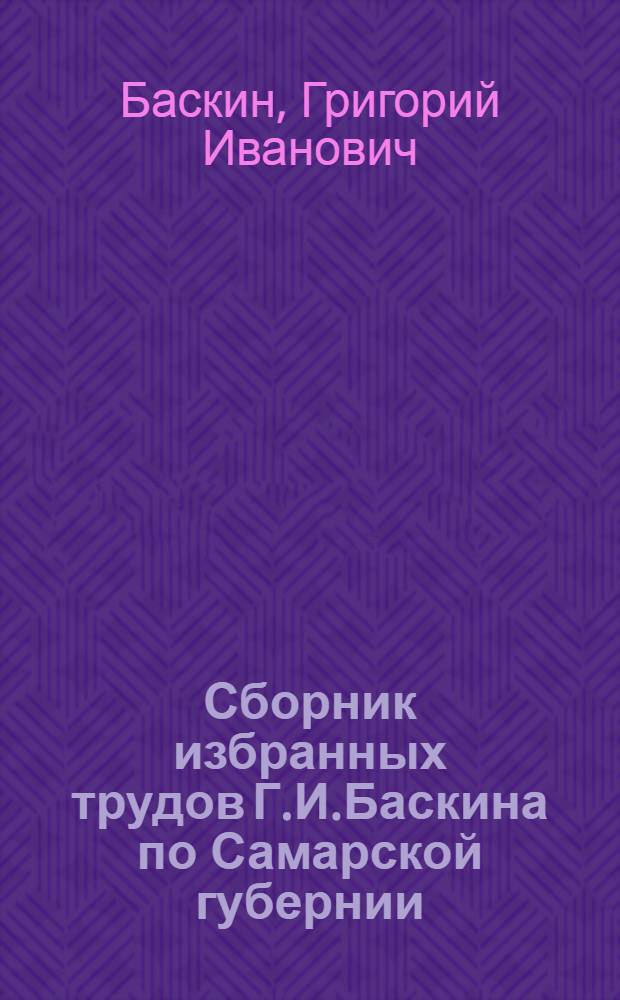 Сборник избранных трудов Г.И.Баскина по Самарской губернии : Юбил. изд. к тридцатипятилетию науч.-стат. и обществ. деятельности Г.И.Баскина : 1890-1925