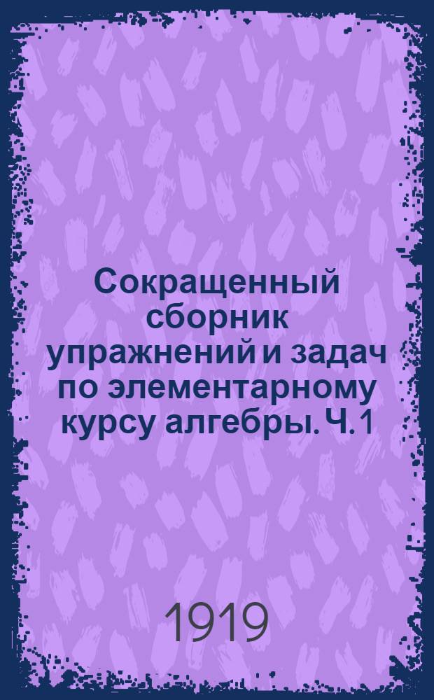 Сокращенный сборник упражнений и задач по элементарному курсу алгебры. Ч. 1