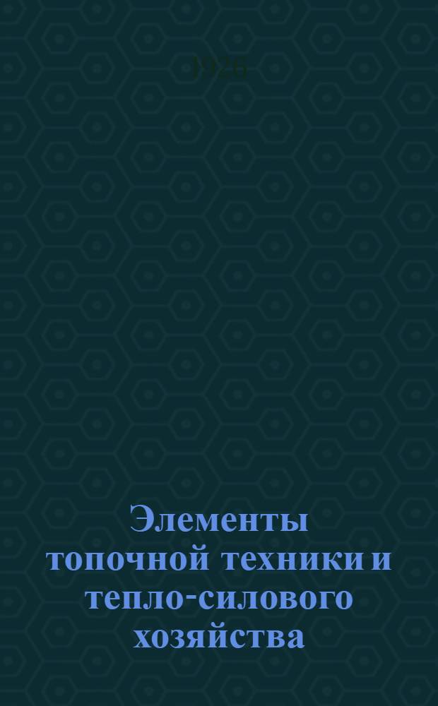 Элементы топочной техники и тепло-силового хозяйства : Науч.-техн. рук. для инженеров и студентов : По курсу, чит. инженерам в Ревеле в янв. 1925 г