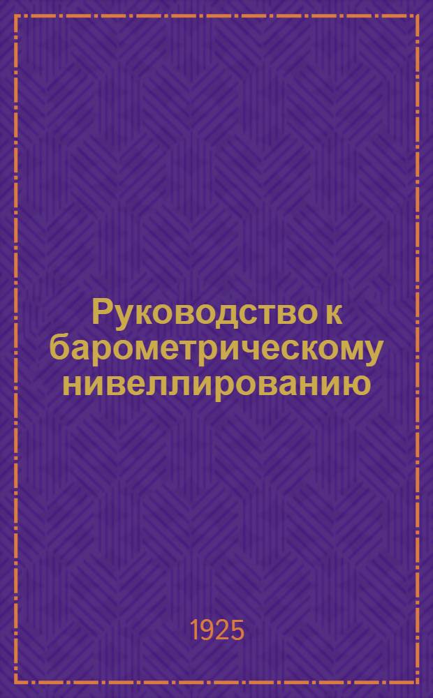 Руководство к барометрическому нивеллированию : (С 30 рис. и граф., 19 табл., 6 прил.; образцами полевых книжек и журн. для обработки)