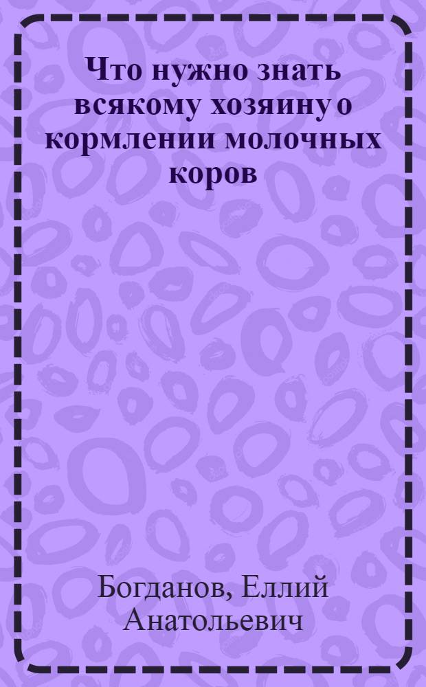 Что нужно знать всякому хозяину о кормлении молочных коров : Подроб. рук. для крестьян и лиц, ведущих сел. хоз-во