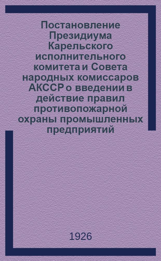 Постановление Президиума Карельского исполнительного комитета и Совета народных комиссаров АКССР о введении в действие правил противопожарной охраны промышленных предприятий, утвержденных постановлением Совнаркома АКССР от 20 ноября 1925 г. : Правила противопожар. охраны промышл. предприятий, имеющих механ. двигатели или рабочих в числе свыше 16 человек