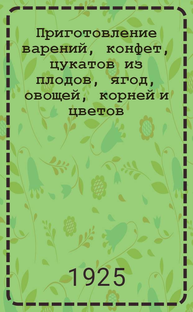 Приготовление варений, конфет, цукатов из плодов, ягод, овощей, корней и цветов : Рук.-справочник для кустарей, артелей по техн. перераб. продуктов сел. хоз-ва
