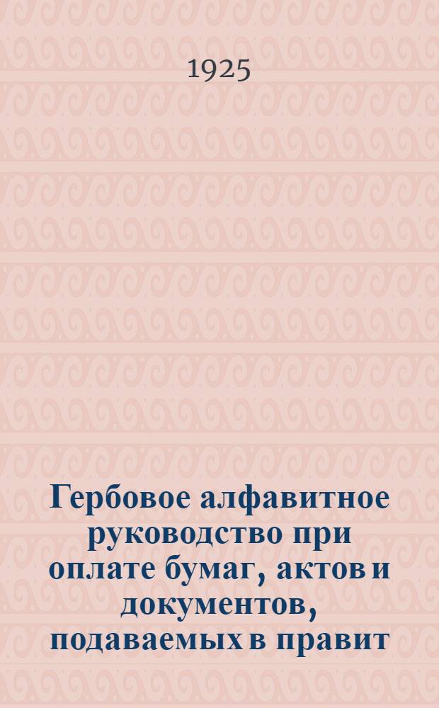 Гербовое алфавитное руководство при оплате бумаг, актов и документов, подаваемых в правит. учреждениях и выдаваемых ими (пошлинного характера), а также договоров, счетов и расписок : С изм., доп. и разъясн. и прил. Устава о герб. сборе и Инструкции к нему по сост. на 1 апр. 1925 г
